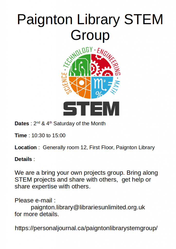 Dates : 2nd & 4th Saturday of the MonthTime : 10:30 to 15:00

Location :  Generally room 12, First Floor, Paignton Library

Details :

We are a bring your own projects group. Bring along STEM projects and share with others,  get help or share expertise with others. 

Please e-mail :
 paignton.library@librariesunlimited.org.uk 
for more details.

https://personaljournal.ca/paigntonlibrarystemgroup/  

